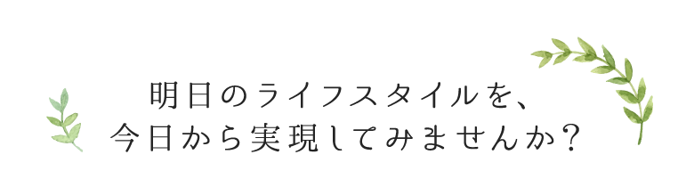 明日のライフスタイルを、今日から実現してみませんか？